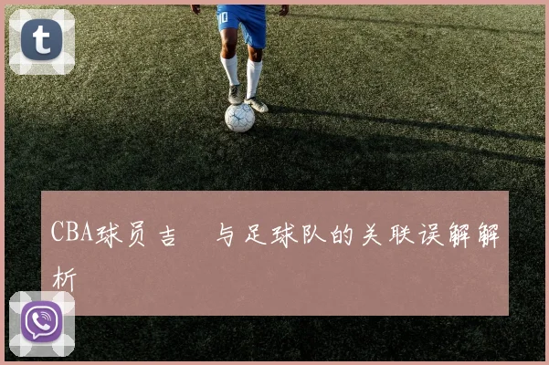 CBA球员吉喆与足球队的关联误解解析