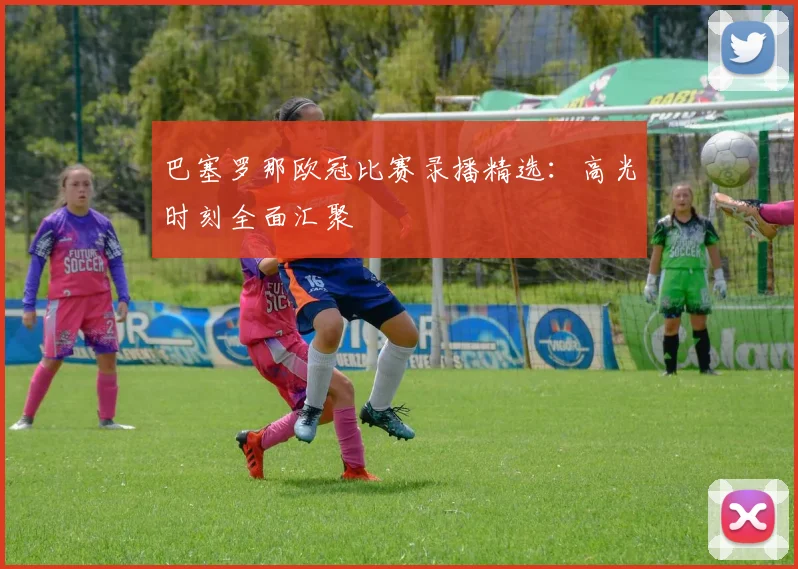 巴塞罗那欧冠比赛录播精选：高光时刻全面汇聚